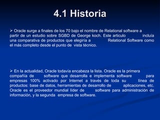 4.1 Historia Oracle surge a finales de los 70 bajo el nombre de Relational software a  partir de un estudio sobre SGBD de George koch. Este articulo  incluía una comparativa de productos que elegiría a  Relational Software como el más completo desde el punto de  vista técnico. En la actualidad, Oracle todavía encabeza la lista. Oracle es la primera  compañía de  software que desarrolla e implementa software  para empresas 100% activado por Internet a través de toda su  línea de productos: base de datos, herramientas de desarrollo de  aplicaciones, etc. Oracle es el proveedor mundial líder de  software para administración de información, y la segunda  empresa de software. 