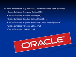 A partir de la versión 10g Release 2,  nos encontramos con 6 ediciones: Oracle Database Enterprise Edition (EE). Oracle Database Standard Edition (SE). Oracle Database Standard Edition One (SE1). Oracle Database  Express  Edition (XE, única versión gratuita). Oracle Database Personal Edition (PE). Oracle Database Lite Edition (LE). 