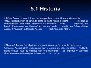 5.1 Historia Office Acces versión 1.0 fue lanzado por kenn santa C. en noviembre de  1987. Rápidamenten en junio de 1993 se lanzó Acces 1.1 para  mejorar la compatibilidad con otros productos de Microsfot. Desde  entonces, ha habido liberaciones de Microsoft Access con cada  versión de Office, desde Access 97 (versión 8.1) hasta Access  2007 (versión 12.0). Microsoft Access fue el primer programa en masa de base de datos para  Windows. Access 2007 introdujo un nuevo formato de base de  datos:  ACCDB. Estos nuevos tipos de campos son esencialmente  de registros y permiten almacenamiento de múltiples valores de  un campo. 