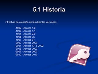 5.1 Historia Fechas de creación de las distintas versiones: -1992 - Access 1.0 -1993 - Access 1.1 -1994 - Access 2.0 -1995 - Access 95 -1997 - Access 97 -2000 - Access 2000 -2001 - Access XP o 2002 -2003 - Access 2003 -2007 - Access 2007 -2010 - Access 2010 
