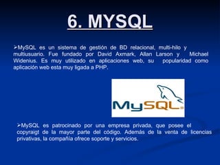6. MYSQL MySQL es un sistema de gestión de BD relacional, multi-hilo y  multiusuario. Fue fundado por David Axmark, Allan Larson y  Michael Widenius. Es muy utilizado en aplicaciones web, su  popularidad como aplicación web esta muy ligada a PHP. MySQL es patrocinado por una empresa privada, que posee el  copyraigt de la mayor parte del código. Además de la venta de  licencias privativas, la compañía ofrece soporte y servicios. 