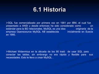 6.1 Historia SQL fue comercializado por primera vez en 1981 por IBM, el cual fue  presentado a ANSI y desde entonces ha sido considerado como  un estándar para la BD relacionales. MySQL es una idea  originaria  de la empresa Opensoource MySQL AB establecida  inicialmente en Suecia en 1995. Michael Widenmius en la década de los 90 trató  de usar SQL para  conectar las tablas, sin embrargo no era rápido y flexible para  sus necesidades. Esto le llevo a crear MySQL . 