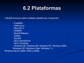 6.2 Plataformas MySQl funciona sobre múltiples plataformas, incluyendo: - FreeBSD - GNU/Linux - Mac OS X - NetBSD - Novell Netware - Solaris - SunOS - SCO OpenServer - SCO UnixWare - Windows 95, Windows 98, Windows NT, Windows 2000,  Windows XP, Windows Vista, Windows 7 y  Windows Server (2000, 2003 y 2008). 