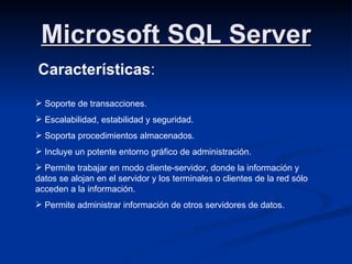Microsoft SQL Server Características : Soporte de transacciones. Escalabilidad, estabilidad y seguridad. Soporta procedimientos almacenados. Incluye un potente entorno gráfico de administración. Permite trabajar en modo cliente-servidor, donde la información y datos se alojan en el servidor y los terminales o clientes de la red sólo acceden a la información. Permite administrar información de otros servidores de datos. 