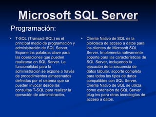 Microsoft SQL Server T-SQL (Transact-SQL) es el principal medio de programación y administración de SQL Server. Expone las palabras clave para las operaciones que pueden realizarse en SQL Server. La funcionalidad para la administración se expone a través de procedimientos almacenados definidos por el sistema que se pueden invocar desde las consultas T-SQL para realizar la operación de administración. Cliente Nativo de SQL es la biblioteca de acceso a datos para los clientes de Microsoft SQL Server. Implementa nativamente soporte para las características de SQL Server, incluyendo la ejecución de la secuencia de datos tabular, soporte completo para todos los tipos de datos compatibles con SQL Server. Cliente Nativo de SQL se utiliza como extensión de SQL Server plug-ins para otras tecnologías de acceso a datos. Programación: 