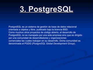 3. PostgreSQL PostgreSQL es un sistema de gestión de base de datos relacional orientada a objetos y libre, publicado bajo la licencia BSD. Como muchos otros proyectos de código abierto, el desarrollo de PostgreSQL no es manejado por una sola empresa sino que es dirigido por una comunidad de desarrolladores y organizaciones comerciales las cuales trabajan en su desarrollo. Dicha comunidad es denominada el PGDG ( PostgreSQL Global Development Group ). 