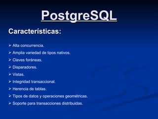 PostgreSQL Características: Alta concurrencia. Amplia variedad de tipos nativos. Claves foráneas. Disparadores. Vistas. Integridad transaccional. Herencia de tablas. Tipos de datos y operaciones geométricas. Soporte para transacciones distribuidas. 