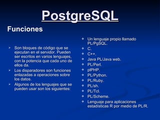 PostgreSQL Son   bloques de código que se ejecutan en el servidor. Pueden ser escritos en varios lenguajes, con la potencia que cada uno de ellos da.  Los disparadores son funciones enlazadas a operaciones sobre los datos. Algunos de los lenguajes que se pueden usar son los siguientes: Un lenguaje propio llamado PL/PgSQL. C. C++. Java PL/Java web. PL/Perl. plPHP. PL/Python. PL/Ruby. PL/sh. PL/Tcl. PL/Scheme. Lenguaje para aplicaciones estadísticas R por medio de PL/R. Funciones 