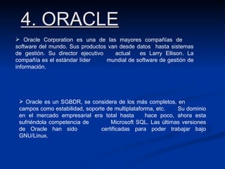 4. ORACLE Oracle Corporation es una de las mayores compañías de  software del mundo. Sus productos van desde datos  hasta sistemas de gestión. Su director ejecutivo  actual  es Larry Ellison. La compañía es el estándar líder  mundial de software de gestión de información. Oracle es un SGBDR, se considera de los más completos, en  campos como estabilidad, soporte de multiplataforma, etc.  Su dominio en el mercado empresarial era total hasta  hace poco, ahora esta sufriéndola competencia de  Microsoft SQL. Las últimas versiones de Oracle han sido  certificadas para poder trabajar bajo GNU/Linux . 