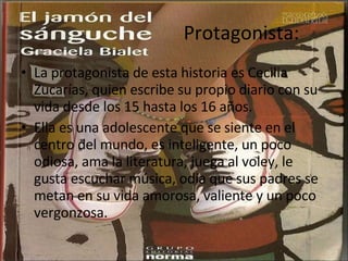 Protagonista: La protagonista de esta historia es Cecilia Zucarías, quien escribe su propio diario con su vida desde los 15 hasta los 16 años. Ella es una adolescente que se siente en el centro del mundo, es inteligente, un poco odiosa, ama la literatura, juega al voley, le gusta escuchar música, odia que sus padres se metan en su vida amorosa, valiente y un poco vergonzosa. 