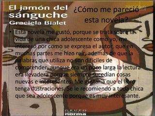 ¿Cómo me pareció esta novela? Esta novela me gustó, porque se trata sobre la vida de una chica adolescente como yo, me interesó por como se expresa el autor, que en muchas partes me hizo reír, además de que la palabras que utiliza no son difíciles de comprender, aunque era un poco larga la lectura era llevadera porque siempre sucedían cosas nuevas e interesantes. Me gustaría que el libro tenga ilustraciones. Se le recomiendo a toda chica que sea adolescente porque es muy interesante.  