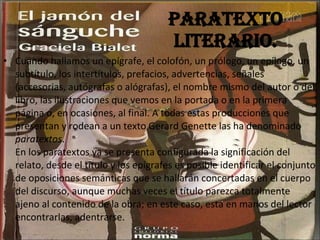 Paratexto literario. Cuando hallamos un epígrafe, el colofón, un prólogo, un epílogo, un subtítulo, los intertítulos, prefacios, advertencias, señales (accesorias, autógrafas o alógrafas), el nombre mismo del autor o del libro, las ilustraciones que vemos en la portada o en la primera página o, en ocasiones, al final. A todas estas producciones que presentan y rodean a un texto Gerard Genette las ha denominado  paratextos .  En los paratextos ya se presenta configurada la significación del relato, desde el título y los epígrafes es posible identificar el conjunto de oposiciones semánticas que se hallarán concertadas en el cuerpo del discurso, aunque muchas veces el título parezca totalmente ajeno al contenido de la obra; en este caso, está en manos del lector encontrarlas, adentrarse.   