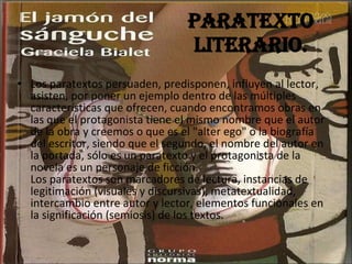 Los paratextos persuaden, predisponen, influyen al lector, asisten, por poner un ejemplo dentro de las múltiples características que ofrecen, cuando encontramos obras en las que el protagonista tiene el mismo nombre que el autor de la obra y creemos o que es el "alter ego" o la biografía del escritor, siendo que el segundo, el nombre del autor en la portada, sólo es un paratexto y el protagonista de la novela es un personaje de ficción. Los paratextos son marcadores de lectura, instancias de legitimación (visuales y discursivas), metatextualidad, intercambio entre autor y lector, elementos funcionales en la significación (semiosis) de los textos. Paratexto literario. 