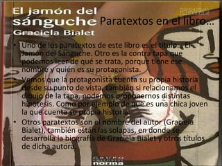 Paratextos en el libro… Uno de los paratextos de este libro es el título… El Jamón del Sánguche. Otro es la contra tapa que podemos leer de qué se trata, porque tiene ese nombre y quién es su protagonista. Vemos que la protagonista cuenta su propia historia desde su punto de vista, también si relacionamos el dibujo de la tapa, podemos proponernos distintas hipótesis. Como por ejemplo de que es una chica joven la que cuenta su propia historia.  Otros paratextos son el nombre del autor (Graciela Bialet), también están las solapas, en donde se desarrolla la biografía de Graciela Bialet y otros títulos de dicha autora. 
