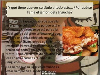 Y qué tiene que ver su título a todo esto… ¿Por qué se llama el jamón del sánguche?  En la contra tapa nos habla de que ella es el jamón del sánguche porque está en el medio y la tironean de acá para allá. En el cuerpo del texto se desarrolla que ella era una chica adoptada que sus padres eran divorciados y que ella estaba en el medio de las peleas que tenían sus padres por tener la razón uno y otro. También en el texto nos dice que ella en otras cosas es el jamón del sánguche. Ella siente que su lugar en el mundo es estar siempre en el medio.  