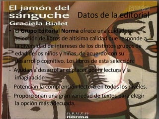 Datos de la editorial El  Grupo Editorial Norma  ofrece una cuidadosa selección de libros de altísima calidad que responde a la diversidad de intereses de los distintos grupos de edad de los niños y niñas, de acuerdo con su desarrollo cognitivo. Los libros de esta selección: -  Ayudan a desarrollar el placer por la lectura y la imaginación.  -  Potencian la comprensión lectora en todos los niveles.  -  Proporcionan una gran variedad de textos para elegir la opción más adecuada.  