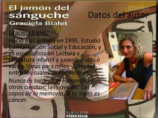 Datos del autor Graciela Bialet: Nació en Córdoba en 1995. Estudió Comunicación Social y Educación, y es especialista en Lectura y Literatura infantil y juvenil. Publicó varios libros para niños y jóvenes, entre los cuales se encuentran:  Nunca es tarde, San Farrancho  y otros cuentos; las novelas:  Los sapos de la memoria, Si tu signo es cáncer.  
