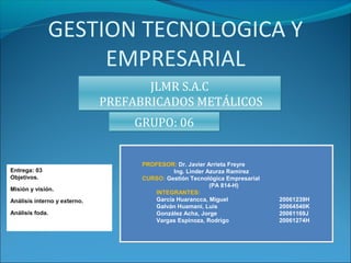 GESTION TECNOLOGICA Y
EMPRESARIAL
JLMR S.A.C
PREFABRICADOS METÁLICOS
JLMR S.A.C
PREFABRICADOS METÁLICOS
GRUPO: 06GRUPO: 06
Entrega: 03
Objetivos.
Misión y visión.
Análisis interno y externo.
Análisis foda.
PROFESOR: Dr. Javier Arrieta Freyre
Ing. Linder Azurza Ramirez
CURSO: Gestión Tecnológica Empresarial
(PA 814-H)
INTEGRANTES:
García Huarancca, Miguel 20061239H
Galván Huamaní, Luis 20064540K
González Acha, Jorge 20061169J
Vargas Espinoza, Rodrigo 20061274H
 