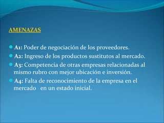 AMENAZAS
A1: Poder de negociación de los proveedores.
A2: Ingreso de los productos sustitutos al mercado.
A3: Competencia de otras empresas relacionadas al
mismo rubro con mejor ubicación e inversión.
A4: Falta de reconocimiento de la empresa en el
mercado en un estado inicial.
 