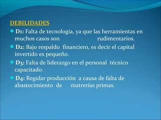 DEBILIDADES
D1: Falta de tecnología, ya que las herramientas en
muchos casos son rudimentarios.
D2: Bajo respaldo financiero, es decir el capital
invertido es pequeño.
D3: Falta de liderazgo en el personal técnico
capacitado.
D4: Regular producción a causa de falta de
abastecimiento de matrerías primas.
 