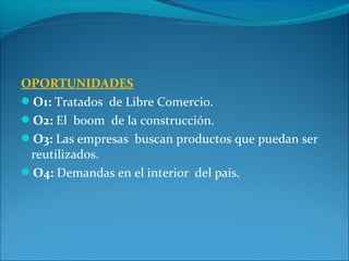 OPORTUNIDADES
O1: Tratados de Libre Comercio.
O2: El boom de la construcción.
O3: Las empresas buscan productos que puedan ser
reutilizados.
O4: Demandas en el interior del país.
 