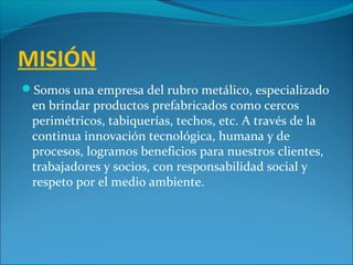 MISIÓN
Somos una empresa del rubro metálico, especializado
en brindar productos prefabricados como cercos
perimétricos, tabiquerías, techos, etc. A través de la
continua innovación tecnológica, humana y de
procesos, logramos beneficios para nuestros clientes,
trabajadores y socios, con responsabilidad social y
respeto por el medio ambiente.
 