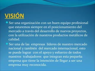 VISIÓN
Ser una organización con un buen equipo profesional
que estaremos siempre en el posicionamiento del
mercado a través del desarrollo de nuevos proyectos,
con la utilización de nuestros productos metálicos de
calidad.
Ser una de las empresas líderes de nuestro mercado
nacional y también del mercado internacional, esto
se puede lograr con el apoyo y esfuerzo de todos
nuestros trabajadores que integran esta pequeña
empresa que tiene la intención de llegar a ser una
empresa muy reconocida.
 