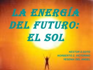 LA ENERGÍA
DEL FUTURO:
EL SOL
NESTOR D.SOTO
NORBERTO Z. VICTORINO
YESENIA DEL ANGEL
 
