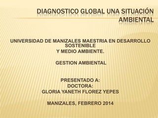 DIAGNOSTICO GLOBAL UNA SITUACIÓN
AMBIENTAL
UNIVERSIDAD DE MANIZALES MAESTRIA EN DESARROLLO
SOSTENIBLE
Y MEDIO AMBIENTE.
GESTION AMBIENTAL

PRESENTADO A:
DOCTORA:
GLORIA YANETH FLOREZ YEPES
MANIZALES, FEBRERO 2014

 