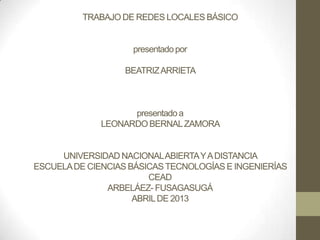 TRABAJO DE REDES LOCALES BÁSICO


                    presentado por

                   BEATRIZ ARRIETA



                    presentado a
              LEONARDO BERNAL ZAMORA


     UNIVERSIDAD NACIONAL ABIERTA Y A DISTANCIA
ESCUELA DE CIENCIAS BÁSICAS TECNOLOGÍAS E INGENIERÍAS
                        CEAD
               ARBELÁEZ- FUSAGASUGÁ
                     ABRIL DE 2013
 