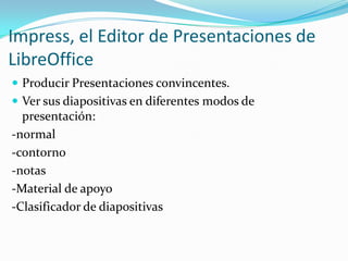  Producir Presentaciones convincentes.
 Ver sus diapositivas en diferentes modos de
presentación:
-normal
-contorno
-notas
-Material de apoyo
-Clasificador de diapositivas
Impress, el Editor de Presentaciones de
LibreOffice
 