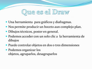  Una herramienta para gráficos y diafragmas.
 Nos permite producir un boceto aun complejo plan.
 Dibujos técnicos, poster en general.
 Podemos acceder con un solo clic a la herramienta de
dibujos
 Puede controlar objetos en dos o tres dimensiones
 Podemos organizar los
objetos, agruparlos, desagruparlos
 