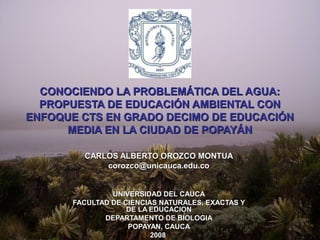 CONOCIENDO LA PROBLEMÁTICA DEL AGUA:
  PROPUESTA DE EDUCACIÓN AMBIENTAL CON
ENFOQUE CTS EN GRADO DECIMO DE EDUCACIÓN
      MEDIA EN LA CIUDAD DE POPAYÁN

        CARLOS ALBERTO OROZCO MONTUA
            corozco@unicauca.edu.co


               UNIVERSIDAD DEL CAUCA
      FACULTAD DE CIENCIAS NATURALES, EXACTAS Y
                   DE LA EDUCACION
             DEPARTAMENTO DE BIOLOGIA
                   POPAYAN, CAUCA
                         2008
 