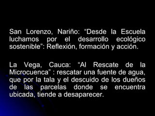 San Lorenzo, Nariño: “Desde la Escuela
luchamos por el desarrollo ecológico
sostenible”: Reflexión, formación y acción.

La Vega, Cauca: “Al Rescate de la
Microcuenca” : rescatar una fuente de agua,
que por la tala y el descuido de los dueños
de las parcelas donde se encuentra
ubicada, tiende a desaparecer.
 
