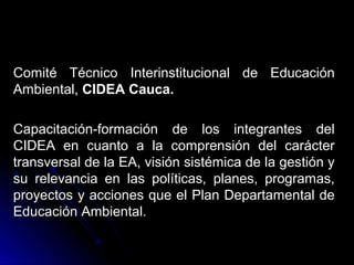 Comité Técnico Interinstitucional de Educación
Ambiental, CIDEA Cauca.

Capacitación-formación de los integrantes del
CIDEA en cuanto a la comprensión del carácter
transversal de la EA, visión sistémica de la gestión y
su relevancia en las políticas, planes, programas,
proyectos y acciones que el Plan Departamental de
Educación Ambiental.
 