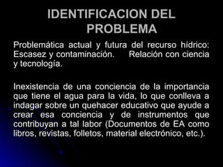 IDENTIFICACION DEL
               PROBLEMA
Problemática actual y futura del recurso hídrico:
Escasez y contaminación.    Relación con ciencia
y tecnología.

Inexistencia de una conciencia de la importancia
que tiene el agua para la vida, lo que conlleva a
indagar sobre un quehacer educativo que ayude a
crear esa conciencia y de instrumentos que
contribuyan a tal labor (Documentos de EA como
libros, revistas, folletos, material electrónico, etc.).
 