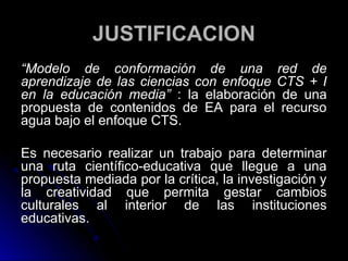 JUSTIFICACION
“Modelo de conformación de una red de
aprendizaje de las ciencias con enfoque CTS + I
en la educación media” : la elaboración de una
propuesta de contenidos de EA para el recurso
agua bajo el enfoque CTS.

Es necesario realizar un trabajo para determinar
una ruta científico-educativa que llegue a una
propuesta mediada por la crítica, la investigación y
la creatividad que permita gestar cambios
culturales al interior de las instituciones
educativas.
 