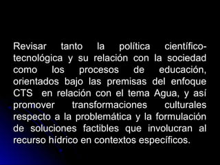 Revisar tanto la política científico-
tecnológica y su relación con la sociedad
como     los    procesos   de    educación,
orientados bajo las premisas del enfoque
CTS en relación con el tema Agua, y así
promover      transformaciones    culturales
respecto a la problemática y la formulación
de soluciones factibles que involucran al
recurso hídrico en contextos específicos.
 