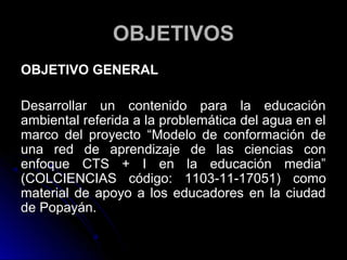 OBJETIVOS
OBJETIVO GENERAL

Desarrollar un contenido para la educación
ambiental referida a la problemática del agua en el
marco del proyecto “Modelo de conformación de
una red de aprendizaje de las ciencias con
enfoque CTS + I en la educación media”
(COLCIENCIAS código: 1103-11-17051) como
material de apoyo a los educadores en la ciudad
de Popayán.
 