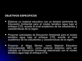 OBJETIVOS ESPECIFICOS

   Elaborar un material educativo con un temario pertinente de
    Educación Ambiental para el núcleo temático agua bajo el
    enfoque CTS, acorde al nivel académico de los estudiantes y
    características de la región.

   Proponer actividades de Educación Ambiental para el núcleo
    temático agua bajo el enfoque CTS, acorde al nivel
    académico de los estudiantes y características de la región.

   Proponer al Mapa Mental, como Material Educativo
    Computarizado MEC, como material didáctico para ser
    utilizado en Educación Ambiental relacionado con el núcleo
    temático agua bajo el enfoque CTS.
 