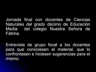 Jornada final con docentes de Ciencias
Naturales del grado décimo de Educación
Media    del colegio Nuestra Señora de
Fátima.

Entrevista de grupo focal a los docentes
para que conociesen el material, que lo
confrontasen e hiciesen sugerencias para el
mismo.
 