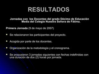 RESULTADOS
    Jornadas con los Docentes del grado Décimo de Educación
            Media del Colegio Nuestra Señora de Fátima.

Primera Jornada (9 de mayo de 2007)

   Se relacionaron los participantes del proyecto.

   Acogida por parte de los docentes.

   Organización de la metodología y el cronograma.

   Se propusieron 3 jornadas siguientes con fechas indefinidas con
    una duración de dos (2) horas por jornada.
 