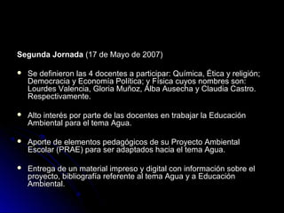 Segunda Jornada (17 de Mayo de 2007)

   Se definieron las 4 docentes a participar: Química, Ética y religión;
    Democracia y Economía Política; y Física cuyos nombres son:
    Lourdes Valencia, Gloria Muñoz, Alba Ausecha y Claudia Castro.
    Respectivamente.

   Alto interés por parte de las docentes en trabajar la Educación
    Ambiental para el tema Agua.

   Aporte de elementos pedagógicos de su Proyecto Ambiental
    Escolar (PRAE) para ser adaptados hacia el tema Agua.

   Entrega de un material impreso y digital con información sobre el
    proyecto, bibliografía referente al tema Agua y a Educación
    Ambiental.
 