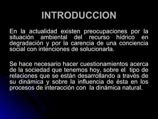 INTRODUCCION
En la actualidad existen preocupaciones por la
situación ambiental del recurso hídrico en
degradación y por la carencia de una conciencia
social con intenciones de solucionarla.

Se hace necesario hacer cuestionamientos acerca
de la sociedad que tenemos hoy, sobre el tipo de
relaciones que se están desarrollando a través de
su dinámica y sobre la influencia de ésta en los
procesos de interacción con la dinámica natural.
 
