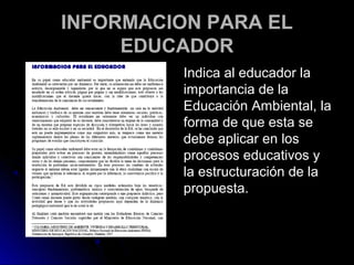 INFORMACION PARA EL
     EDUCADOR
          Indica al educador la
          importancia de la
          Educación Ambiental, la
          forma de que esta se
          debe aplicar en los
          procesos educativos y
          la estructuración de la
          propuesta.
 