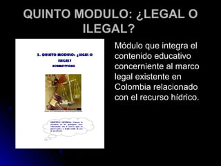 QUINTO MODULO: ¿LEGAL O
        ILEGAL?
            Módulo que integra el
            contenido educativo
            concerniente al marco
            legal existente en
            Colombia relacionado
            con el recurso hídrico.
 