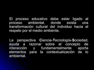 El proceso educativo debe estar ligado al
proceso    ambiental,   donde      exista  una
transformación cultural del individuo hacia el
respeto por el medio ambiente.

La perspectiva Ciencia-Tecnología-Sociedad,
ayuda a razonar sobre el concepto de
interacción  y  fundamentalmente     aporta
elementos para la contextualización de lo
ambiental.
 