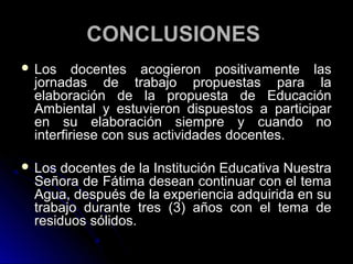 CONCLUSIONES
 Los    docentes acogieron positivamente las
 jornadas de trabajo propuestas para la
 elaboración de la propuesta de Educación
 Ambiental y estuvieron dispuestos a participar
 en su elaboración siempre y cuando no
 interfiriese con sus actividades docentes.

 Los docentes de la Institución Educativa Nuestra
 Señora de Fátima desean continuar con el tema
 Agua, después de la experiencia adquirida en su
 trabajo durante tres (3) años con el tema de
 residuos sólidos.
 