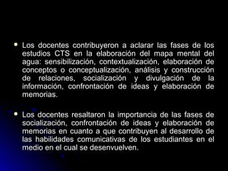    Los docentes contribuyeron a aclarar las fases de los
    estudios CTS en la elaboración del mapa mental del
    agua: sensibilización, contextualización, elaboración de
    conceptos o conceptualización, análisis y construcción
    de relaciones, socialización y divulgación de la
    información, confrontación de ideas y elaboración de
    memorias.

   Los docentes resaltaron la importancia de las fases de
    socialización, confrontación de ideas y elaboración de
    memorias en cuanto a que contribuyen al desarrollo de
    las habilidades comunicativas de los estudiantes en el
    medio en el cual se desenvuelven.
 