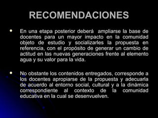 RECOMENDACIONES
   En una etapa posterior deberá ampliarse la base de
    docentes para un mayor impacto en la comunidad
    objeto de estudio y socializarles la propuesta en
    referencia, con el propósito de generar un cambio de
    actitud en las nuevas generaciones frente al elemento
    agua y su valor para la vida.

   No obstante los contenidos entregados, corresponde a
    los docentes apropiarse de la propuesta y adecuarla
    de acuerdo al entorno social, cultural y a la dinámica
    correspondiente al contexto de la comunidad
    educativa en la cual se desenvuelven.
 